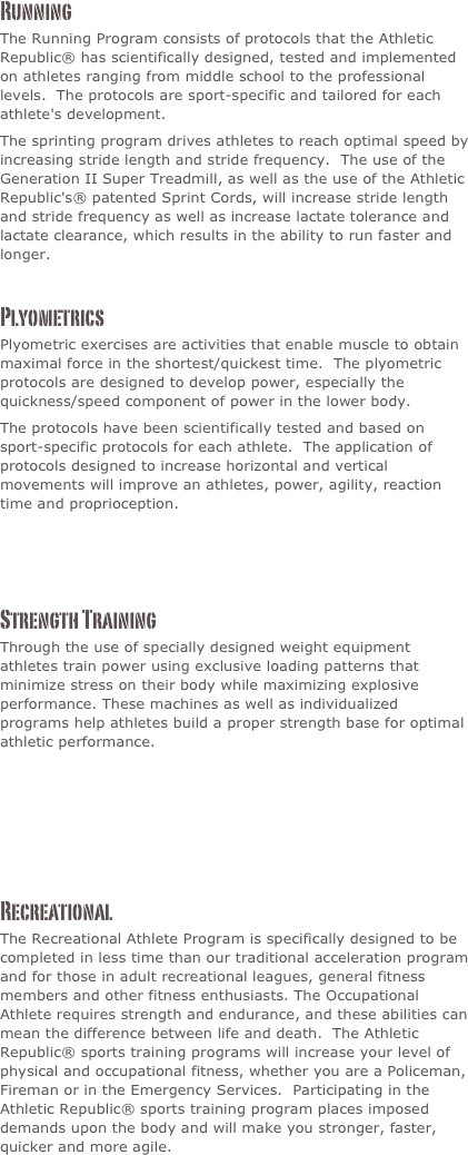 Running
The Running Program consists of protocols that the Athletic Republic® has scientifically designed, tested and implemented on athletes ranging from middle school to the professional levels.  The protocols are sport-specific and tailored for each athlete's development.
The sprinting program drives athletes to reach optimal speed by increasing stride length and stride frequency.  The use of the Generation II Super Treadmill, as well as the use of the Athletic Republic's® patented Sprint Cords, will increase stride length and stride frequency as well as increase lactate tolerance and lactate clearance, which results in the ability to run faster and longer.

Plyometrics
Plyometric exercises are activities that enable muscle to obtain maximal force in the shortest/quickest time.  The plyometric protocols are designed to develop power, especially the quickness/speed component of power in the lower body.
The protocols have been scientifically tested and based on sport-specific protocols for each athlete.  The application of protocols designed to increase horizontal and vertical movements will improve an athletes, power, agility, reaction time and proprioception. 



Strength Training
Through the use of specially designed weight equipment athletes train power using exclusive loading patterns that minimize stress on their body while maximizing explosive performance. These machines as well as individualized programs help athletes build a proper strength base for optimal athletic performance.





Recreational
The Recreational Athlete Program is specifically designed to be completed in less time than our traditional acceleration program and for those in adult recreational leagues, general fitness members and other fitness enthusiasts. The Occupational Athlete requires strength and endurance, and these abilities can mean the difference between life and death.  The Athletic Republic® sports training programs will increase your level of physical and occupational fitness, whether you are a Policeman, Fireman or in the Emergency Services.  Participating in the Athletic Republic® sports training program places imposed demands upon the body and will make you stronger, faster, quicker and more agile.